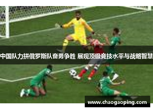 中国队力拼俄罗斯队奋勇争胜 展现顶级竞技水平与战略智慧